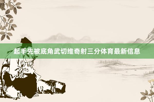 起手先被底角武切维奇射三分体育最新信息