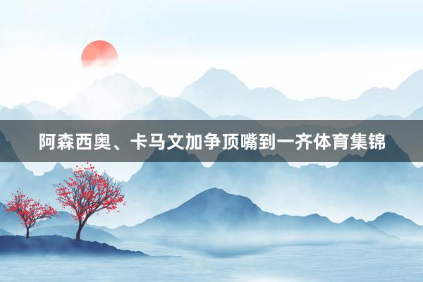 阿森西奥、卡马文加争顶嘴到一齐体育集锦