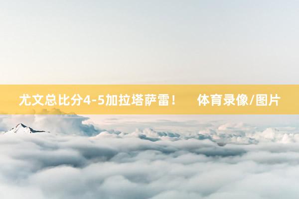 尤文总比分4-5加拉塔萨雷！    体育录像/图片