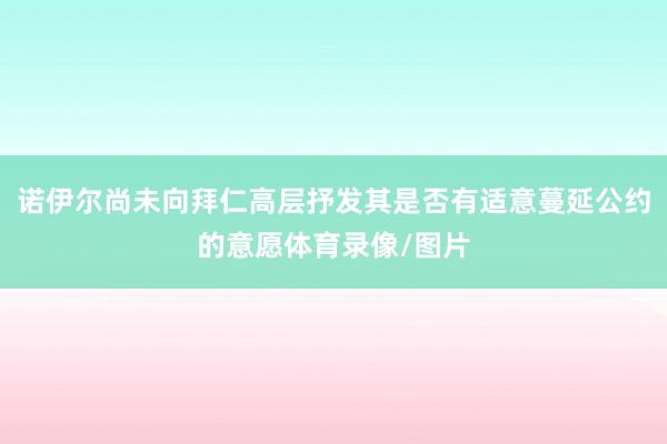 诺伊尔尚未向拜仁高层抒发其是否有适意蔓延公约的意愿体育录像/图片