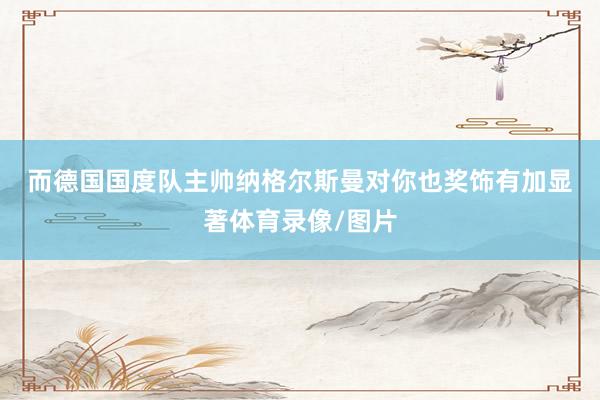 而德国国度队主帅纳格尔斯曼对你也奖饰有加　　显著体育录像/图片
