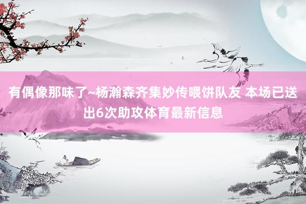 有偶像那味了~杨瀚森齐集妙传喂饼队友 本场已送出6次助攻体育最新信息