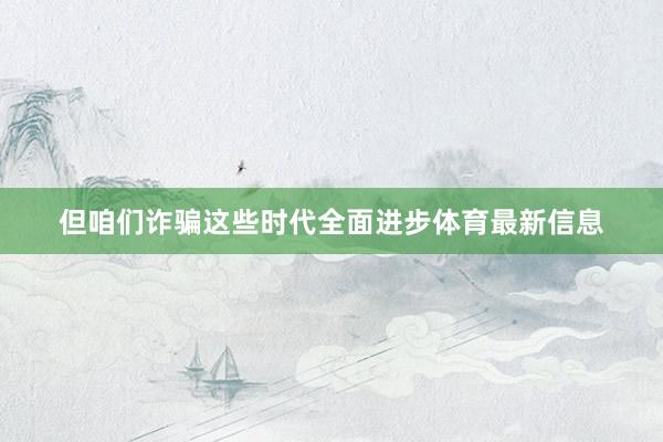 但咱们诈骗这些时代全面进步体育最新信息