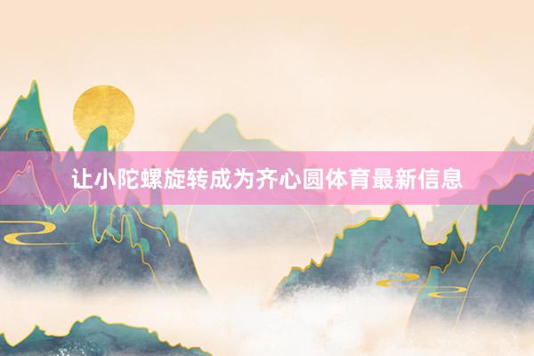 让小陀螺旋转成为齐心圆体育最新信息