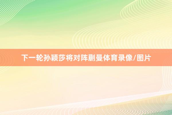 下一轮孙颖莎将对阵蒯曼体育录像/图片