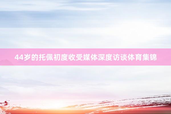 44岁的托佩初度收受媒体深度访谈体育集锦