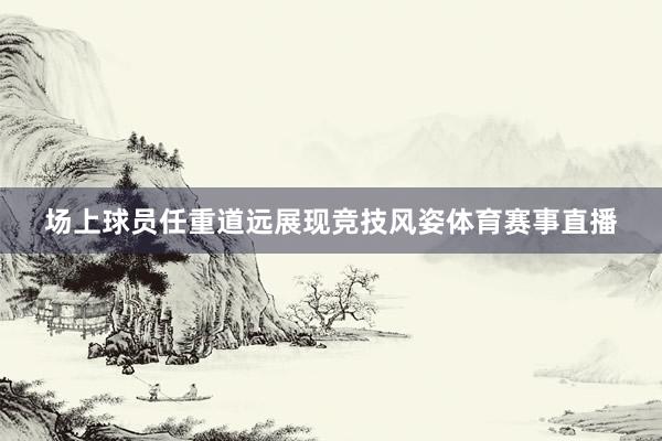 场上球员任重道远展现竞技风姿体育赛事直播