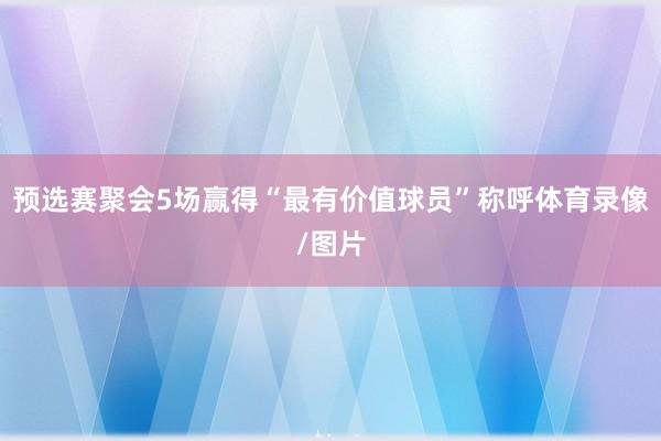 预选赛聚会5场赢得“最有价值球员”称呼体育录像/图片