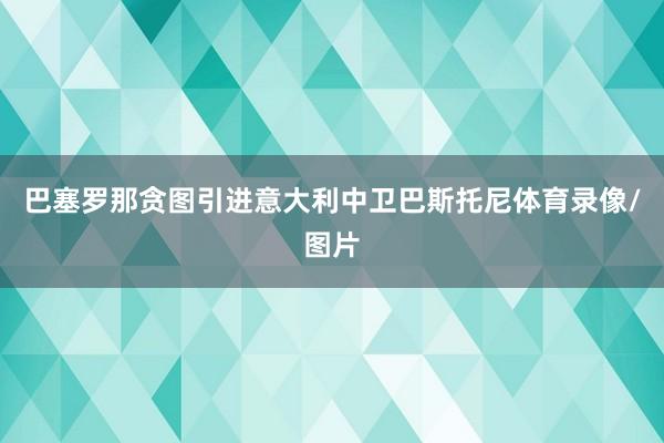 巴塞罗那贪图引进意大利中卫巴斯托尼体育录像/图片