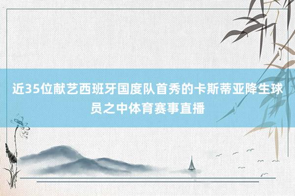近35位献艺西班牙国度队首秀的卡斯蒂亚降生球员之中体育赛事直播