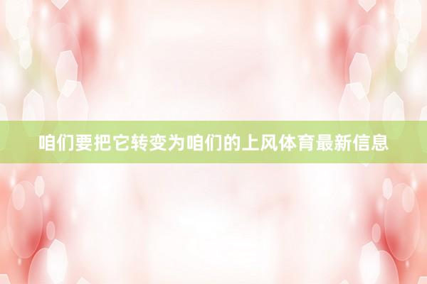 咱们要把它转变为咱们的上风体育最新信息
