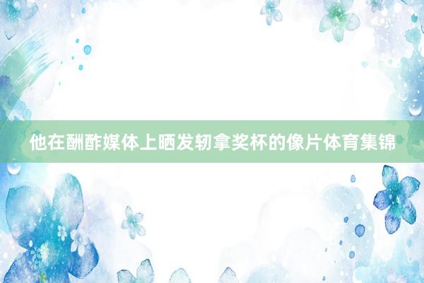 他在酬酢媒体上晒发轫拿奖杯的像片体育集锦