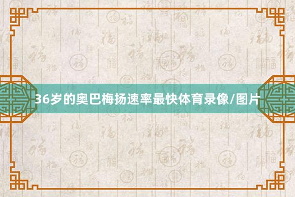 36岁的奥巴梅扬速率最快体育录像/图片