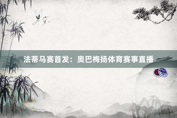 法蒂马赛首发：奥巴梅扬体育赛事直播