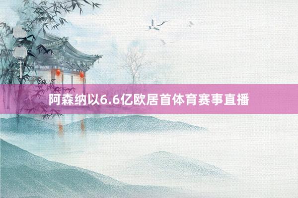 阿森纳以6.6亿欧居首体育赛事直播