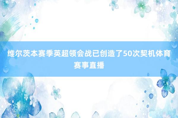维尔茨本赛季英超领会战已创造了50次契机体育赛事直播