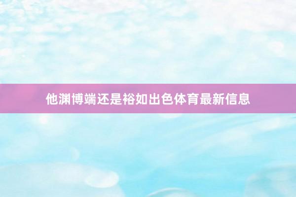 他渊博端还是裕如出色体育最新信息