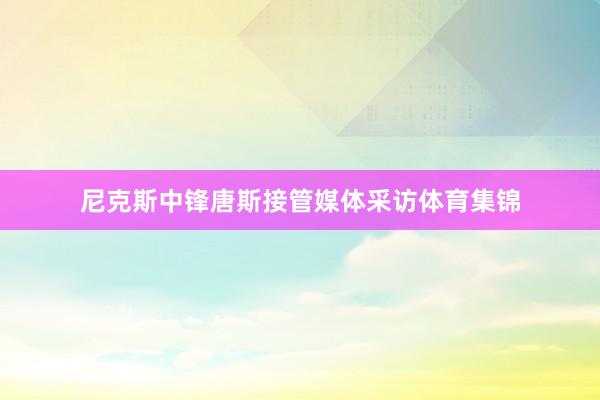 尼克斯中锋唐斯接管媒体采访体育集锦