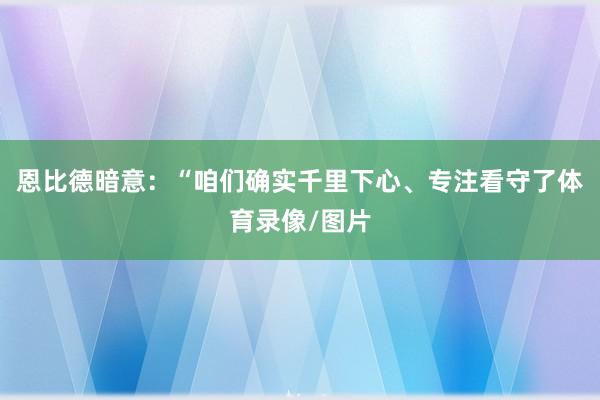 恩比德暗意：“咱们确实千里下心、专注看守了体育录像/图片