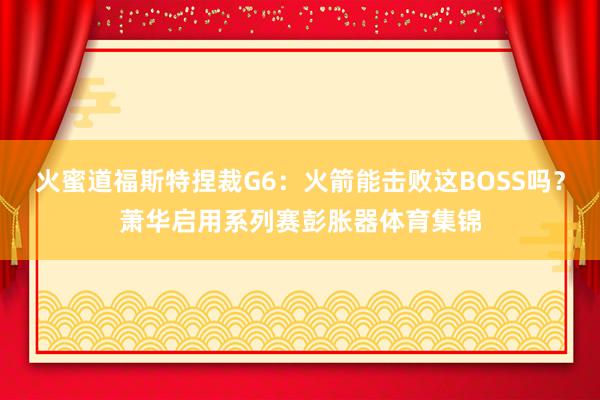 火蜜道福斯特捏裁G6:火箭能击败这BOSS吗?萧华启用系列赛彭胀器体育集锦