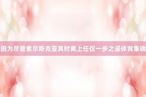 因为尽管索尔斯克亚其时离上任仅一步之遥体育集锦