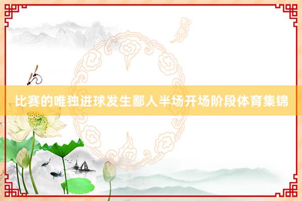 比赛的唯独进球发生鄙人半场开场阶段体育集锦