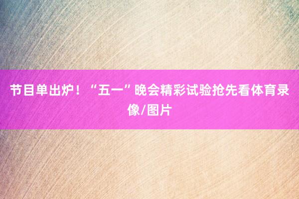 节目单出炉！“五一”晚会精彩试验抢先看体育录像/图片