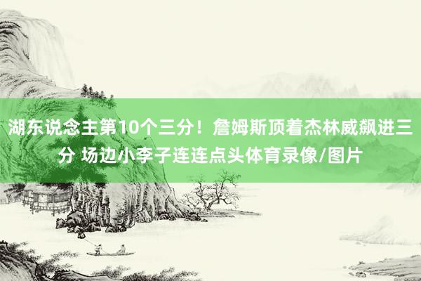 湖东说念主第10个三分！詹姆斯顶着杰林威飙进三分 场边小李子连连点头体育录像/图片
