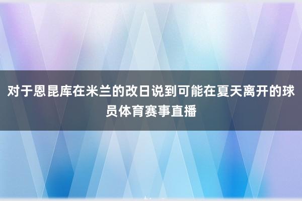 对于恩昆库在米兰的改日说到可能在夏天离开的球员体育赛事直播