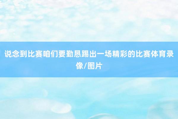 说念到比赛咱们要勤恳踢出一场精彩的比赛体育录像/图片