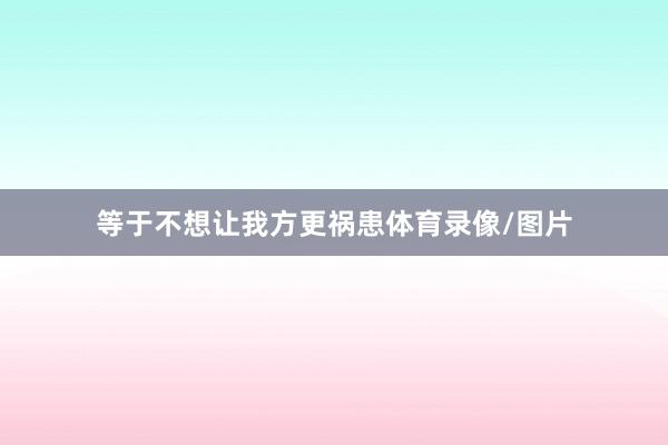 等于不想让我方更祸患体育录像/图片
