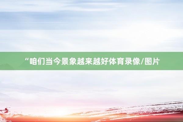 “咱们当今景象越来越好体育录像/图片