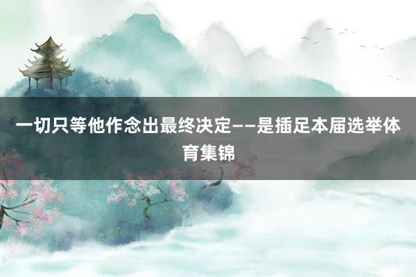 一切只等他作念出最终决定——是插足本届选举体育集锦
