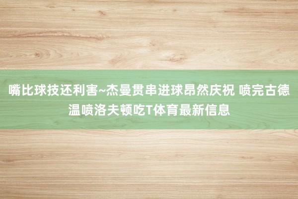 嘴比球技还利害~杰曼贯串进球昂然庆祝 喷完古德温喷洛夫顿吃T体育最新信息
