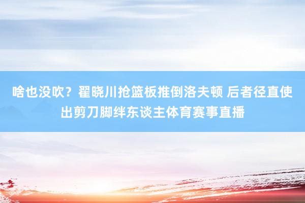 啥也没吹？翟晓川抢篮板推倒洛夫顿 后者径直使出剪刀脚绊东谈主体育赛事直播