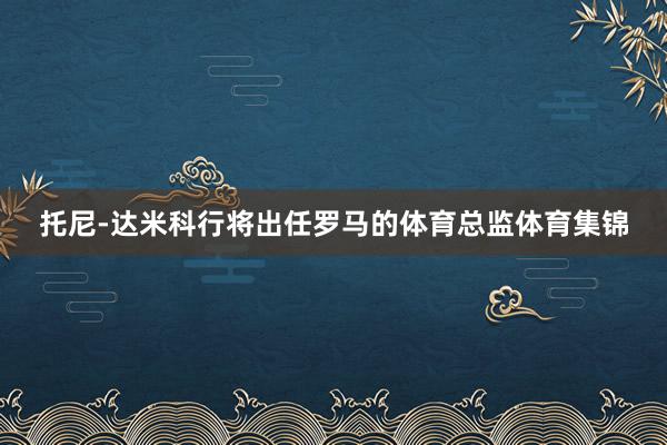 托尼-达米科行将出任罗马的体育总监体育集锦