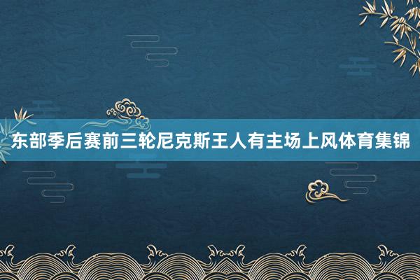 东部季后赛前三轮尼克斯王人有主场上风体育集锦