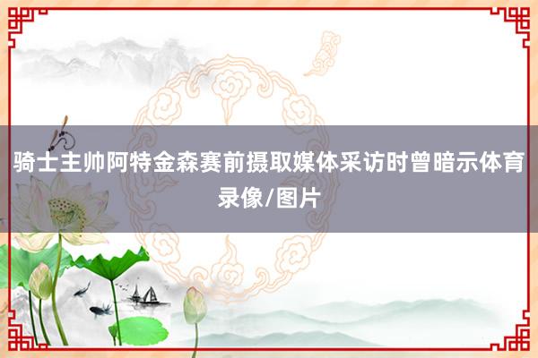 骑士主帅阿特金森赛前摄取媒体采访时曾暗示体育录像/图片