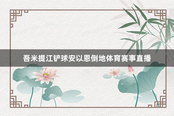 吾米提江铲球安以恩倒地体育赛事直播