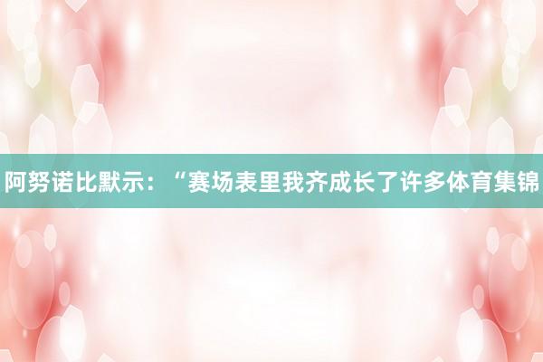 阿努诺比默示：“赛场表里我齐成长了许多体育集锦