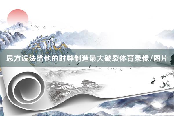 思方设法给他的时弊制造最大破裂体育录像/图片