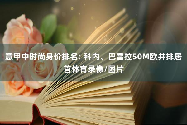 意甲中时尚身价排名: 科内、巴雷拉50M欧并排居首体育录像/图片