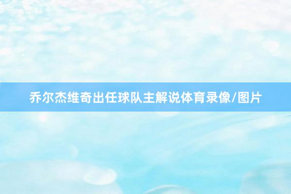 乔尔杰维奇出任球队主解说体育录像/图片