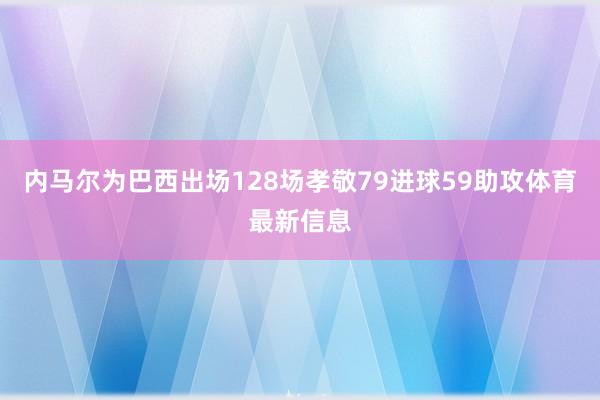 内马尔为巴西出场128场孝敬79进球59助攻体育最新信息