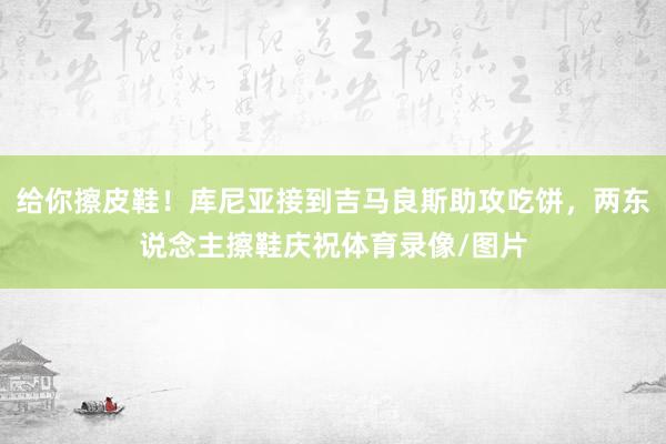 给你擦皮鞋！库尼亚接到吉马良斯助攻吃饼，两东说念主擦鞋庆祝体育录像/图片