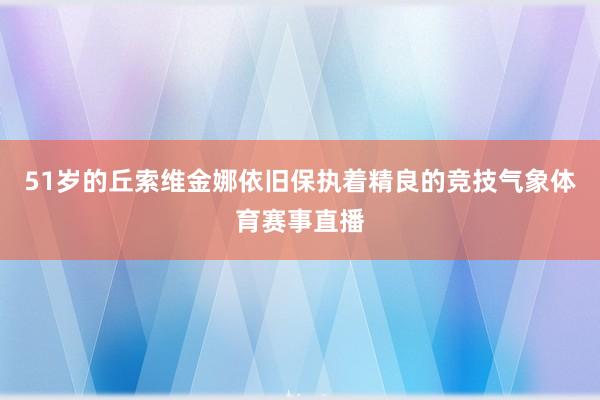 51岁的丘索维金娜依旧保执着精良的竞技气象体育赛事直播